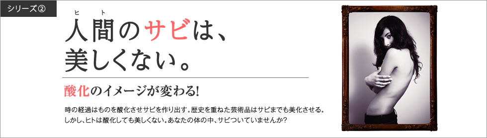 シリーズ2・「人間のサビは、美しくない。」酸化のイメージが変わる！